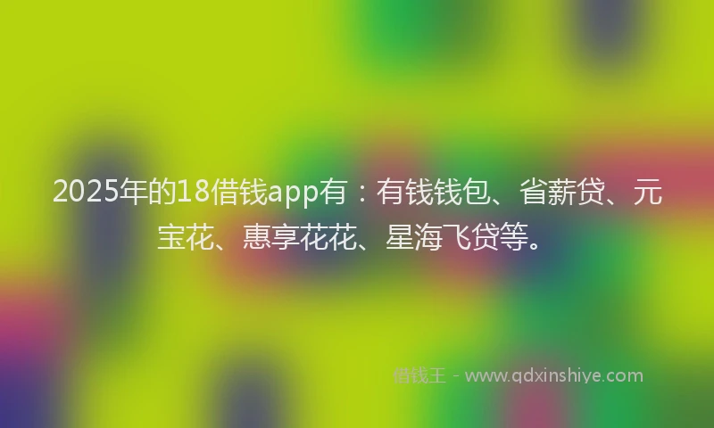 2025年的18借钱app有：有钱钱包、省薪贷、元宝花、惠享花花、星海飞贷等。