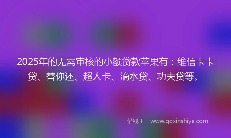 2025年的无需审核的小额贷款苹果有：维信卡卡贷、替你还、超人卡、滴水贷、功夫贷等。