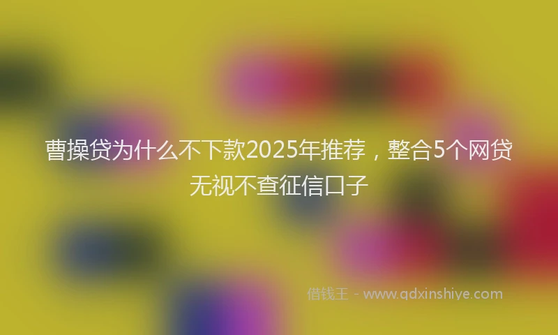 曹操贷为什么不下款2025年推荐，整合5个网贷无视不查征信口子