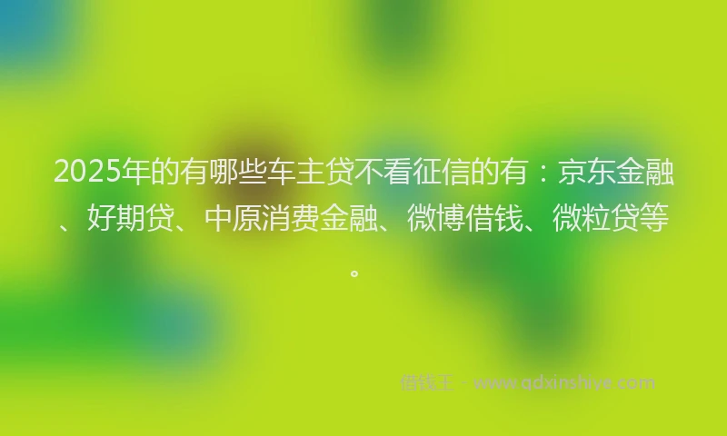2025年的有哪些车主贷不看征信的有：京东金融、好期贷、中原消费金融、微博借钱、微粒贷等。