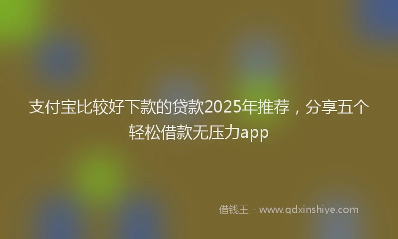 支付宝比较好下款的贷款2025年推荐，分享五个轻松借款无压力app