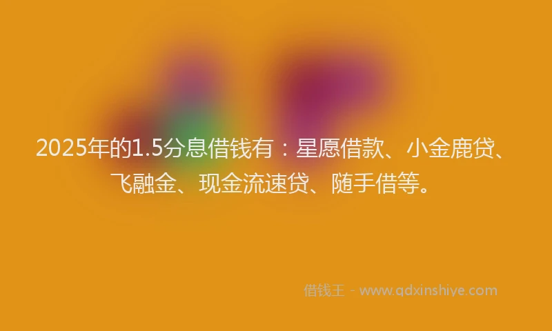 2025年的1.5分息借钱有：星愿借款、小金鹿贷、飞融金、现金流速贷、随手借等。