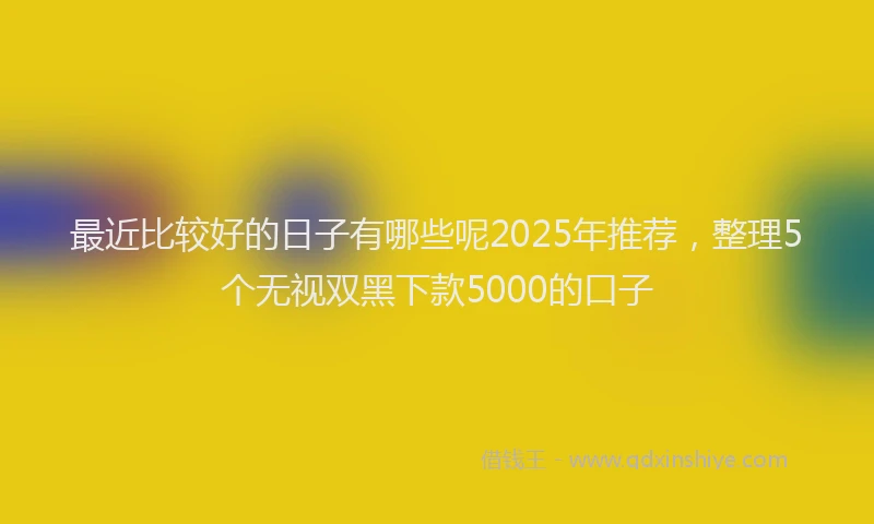 最近比较好的日子有哪些呢2025年推荐，整理5个无视双黑下款5000的口子