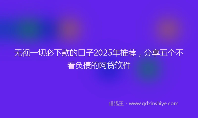 无视一切必下款的口子2025年推荐，分享五个不看负债的网贷软件