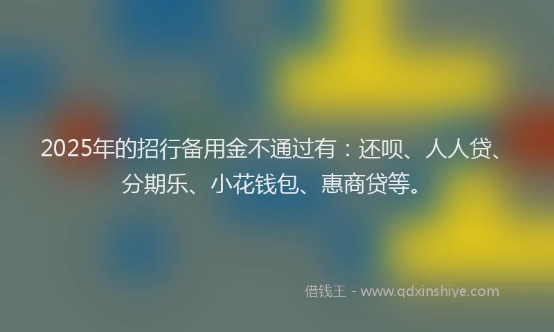 2025年的招行备用金不通过有：还呗、人人贷、分期乐、小花钱包、惠商贷等。