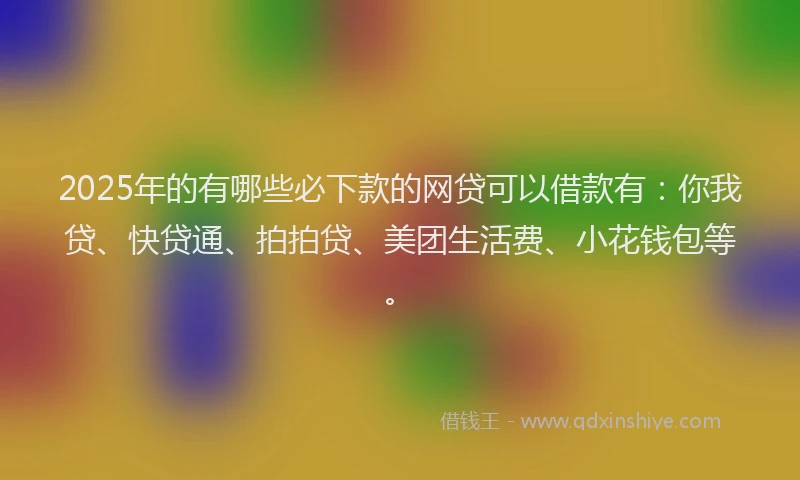 2025年的有哪些必下款的网贷可以借款有：你我贷、快贷通、拍拍贷、美团生活费、小花钱包等。