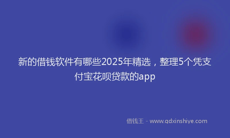 新的借钱软件有哪些2025年精选，整理5个凭支付宝花呗贷款的app