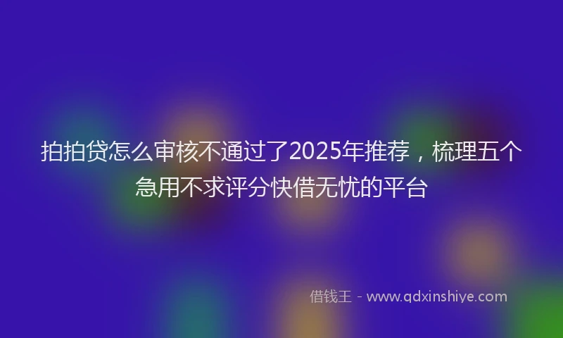 拍拍贷怎么审核不通过了2025年推荐，梳理五个急用不求评分快借无忧的平台