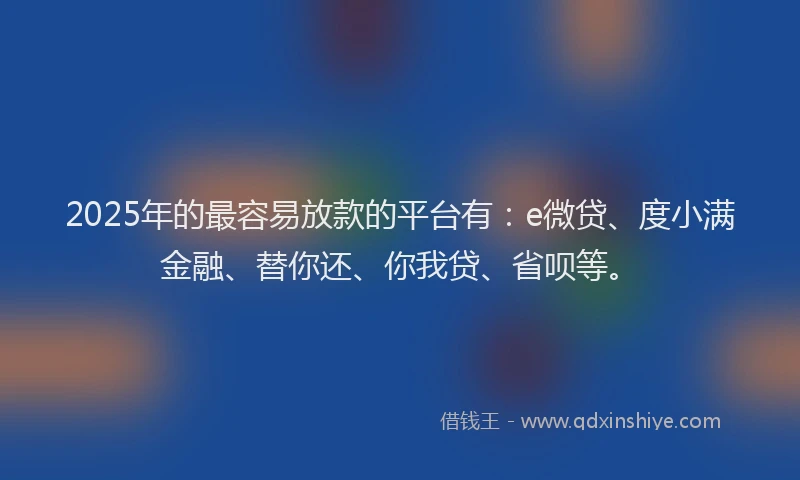 2025年的最容易放款的平台有：e微贷、度小满金融、替你还、你我贷、省呗等。