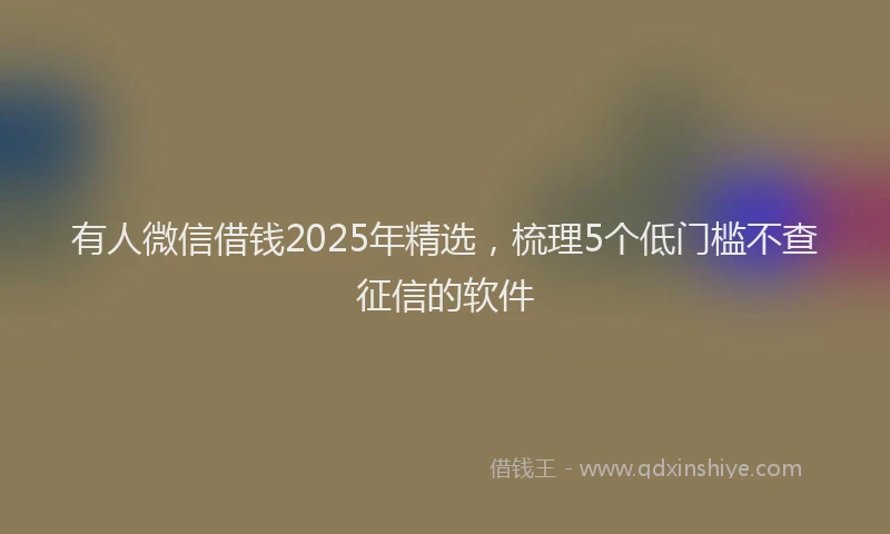 有人微信借钱2025年精选，梳理5个低门槛不查征信的软件
