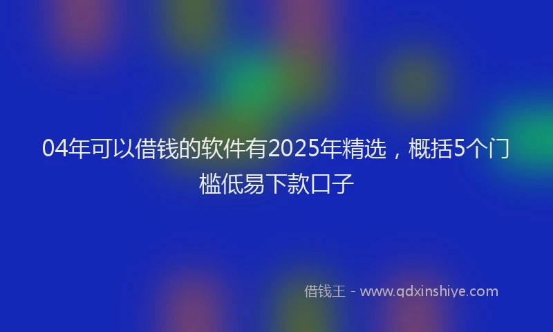 04年可以借钱的软件有2025年精选，概括5个门槛低易下款口子