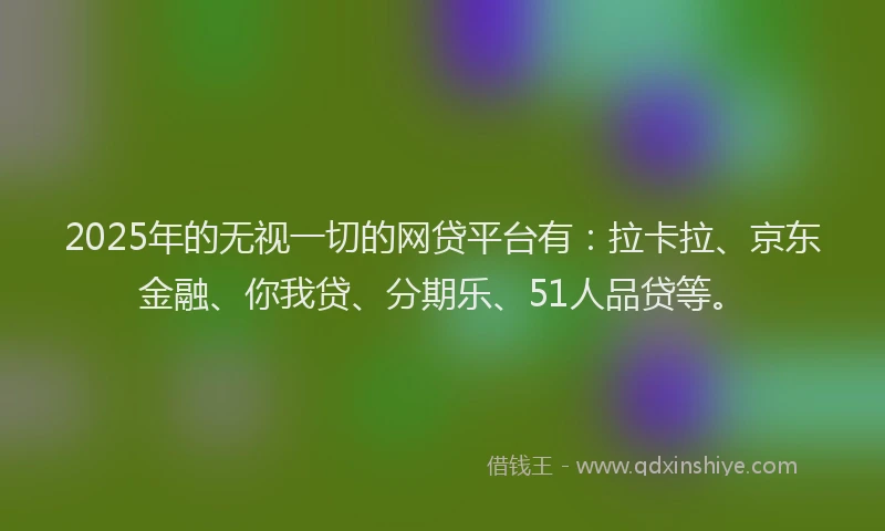 2025年的无视一切的网贷平台有：拉卡拉、京东金融、你我贷、分期乐、51人品贷等。