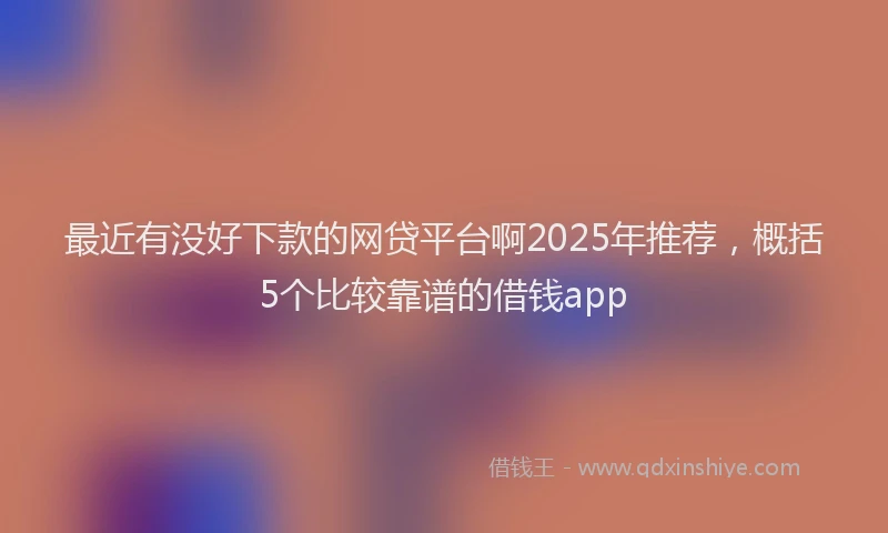 最近有没好下款的网贷平台啊2025年推荐，概括5个比较靠谱的借钱app