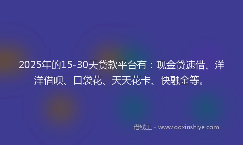 2025年的15-30天贷款平台有:现金贷速借、洋洋借呗、口袋花、天天花卡、快融金等。