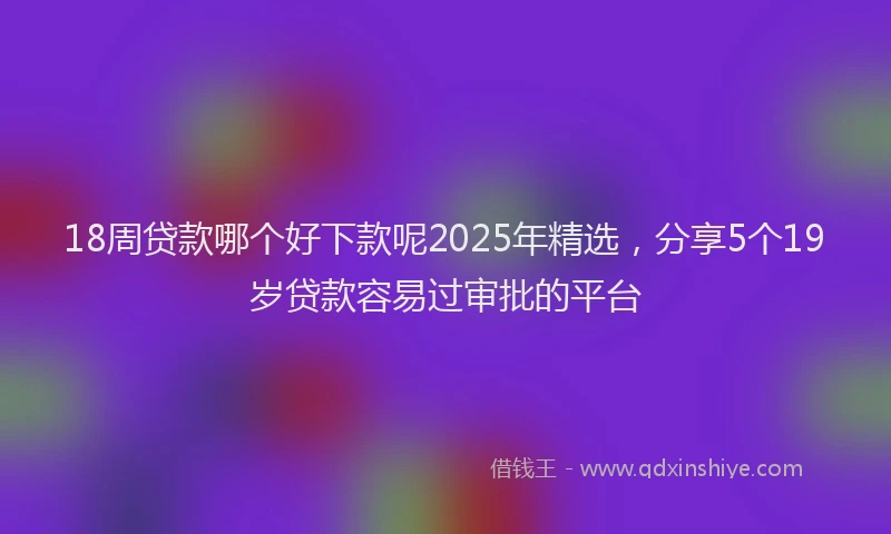 18周贷款哪个好下款呢2025年精选，分享5个19岁贷款容易过审批的平台