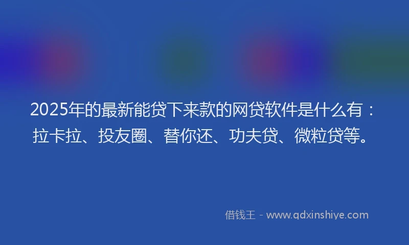 2025年的最新能贷下来款的网贷软件是什么有：拉卡拉、投友圈、替你还、功夫贷、微粒贷等。