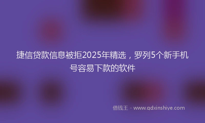 捷信贷款信息被拒2025年精选，罗列5个新手机号容易下款的软件