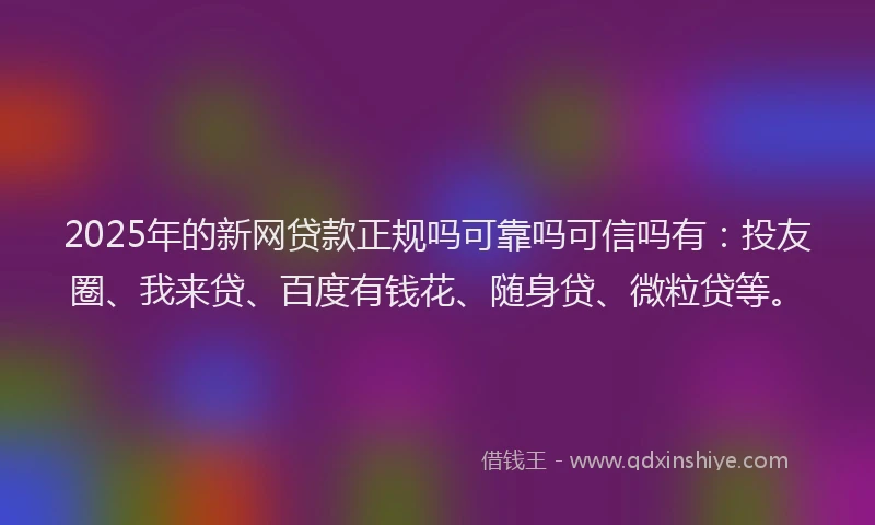 2025年的新网贷款正规吗可靠吗可信吗有：投友圈、我来贷、百度有钱花、随身贷、微粒贷等。