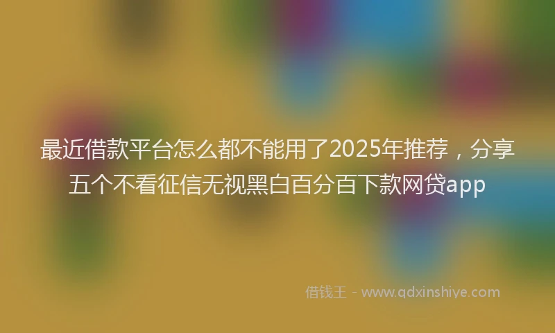 最近借款平台怎么都不能用了2025年推荐，分享五个不看征信无视黑白百分百下款网贷app