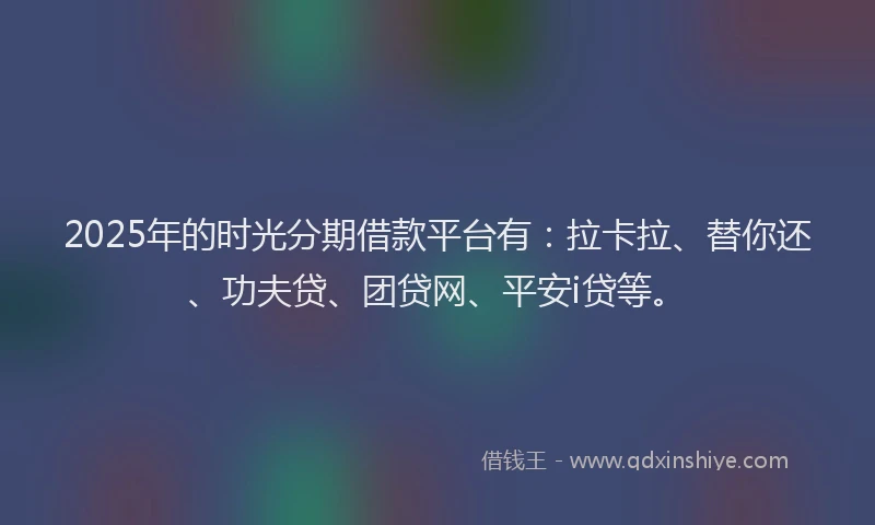 2025年的时光分期借款平台有：拉卡拉、替你还、功夫贷、团贷网、平安i贷等。