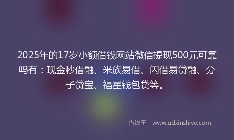 2025年的17岁小额借钱网站微信提现500元可靠吗有：现金秒借融、米族易借、闪借易贷融、分子贷宝、福星钱包贷等。