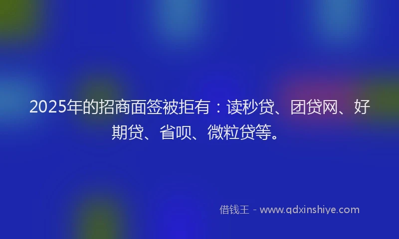2025年的招商面签被拒有：读秒贷、团贷网、好期贷、省呗、微粒贷等。
