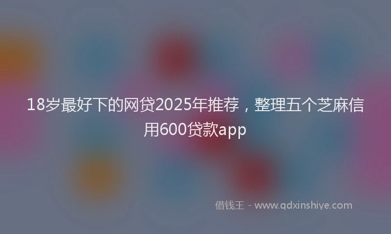 18岁最好下的网贷2025年推荐，整理五个芝麻信用600贷款app
