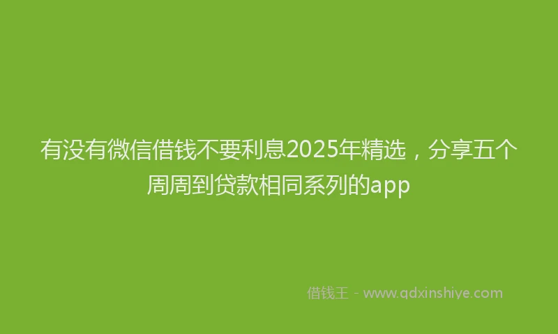 有没有微信借钱不要利息2025年精选，分享五个周周到贷款相同系列的app