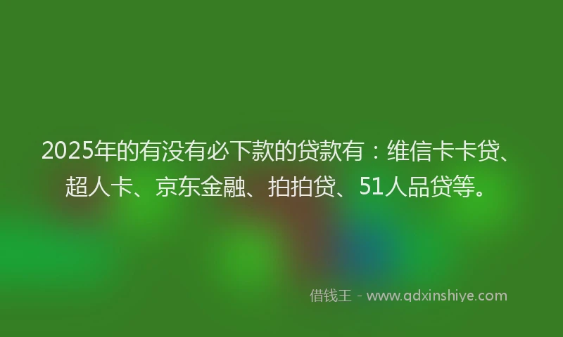 2025年的有没有必下款的贷款有：维信卡卡贷、超人卡、京东金融、拍拍贷、51人品贷等。