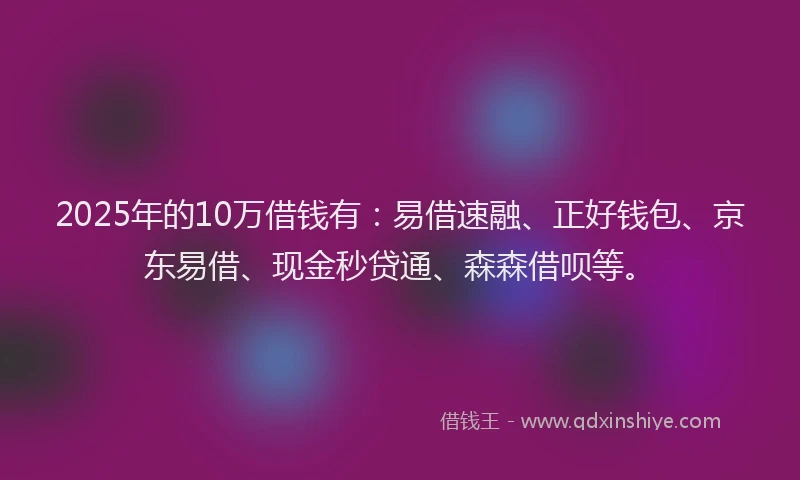 2025年的10万借钱有：易借速融、正好钱包、京东易借、现金秒贷通、森森借呗等。