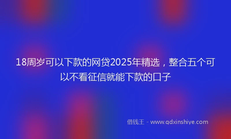 18周岁可以下款的网贷2025年精选，整合五个可以不看征信就能下款的口子