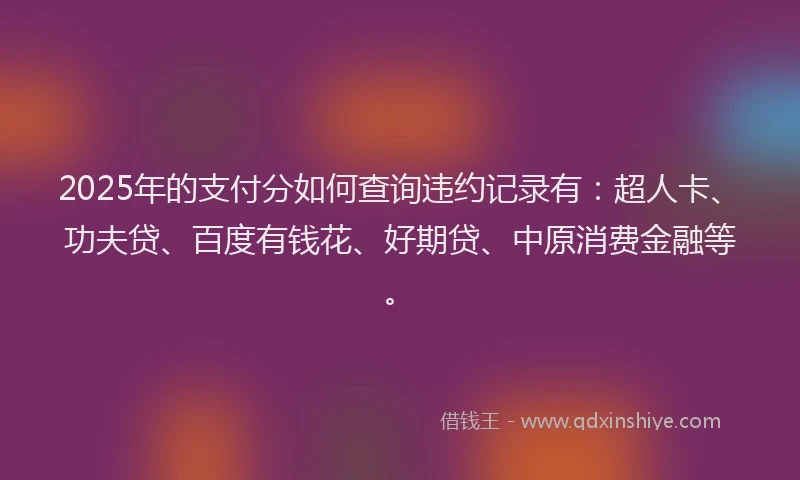 2025年的支付分如何查询违约记录有：超人卡、功夫贷、百度有钱花、好期贷、中原消费金融等。