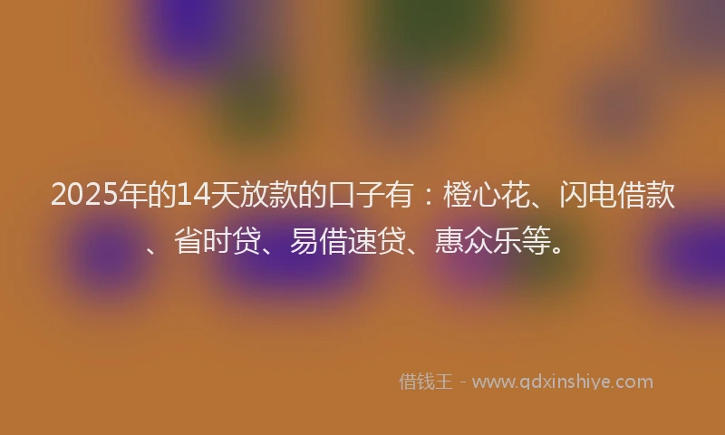 2025年的14天放款的口子有：橙心花、闪电借款、省时贷、易借速贷、惠众乐等。