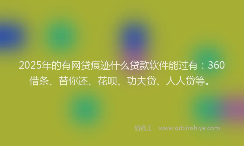 2025年的有网贷痕迹什么贷款软件能过有：360借条、替你还、花呗、功夫贷、人人贷等。