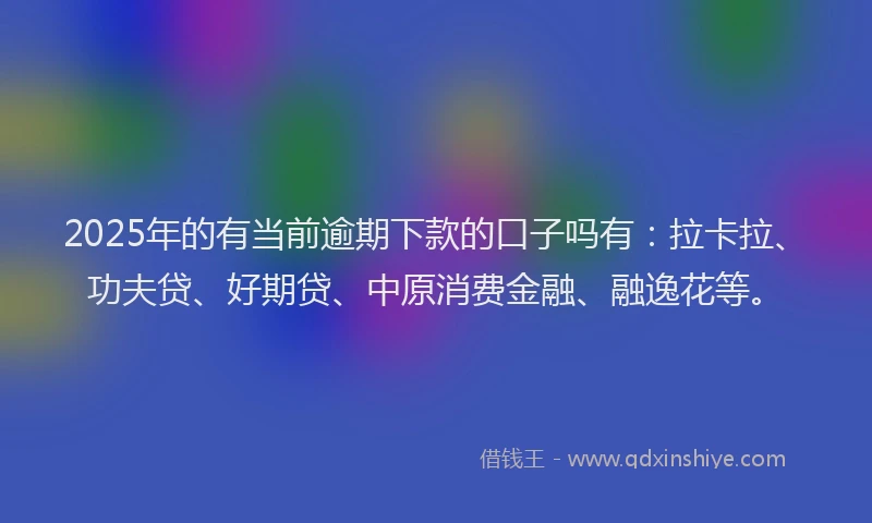 2025年的有当前逾期下款的口子吗有：拉卡拉、功夫贷、好期贷、中原消费金融、融逸花等。