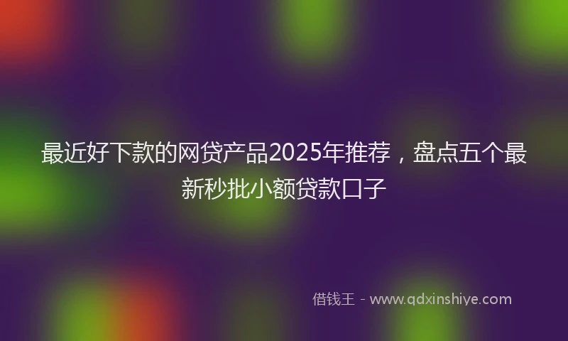 最近好下款的网贷产品2025年推荐，盘点五个最新秒批小额贷款口子