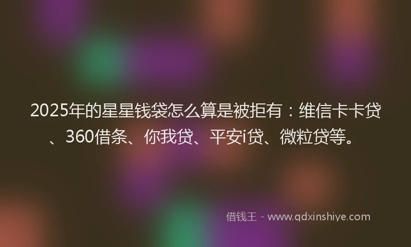 2025年的星星钱袋怎么算是被拒有：维信卡卡贷、360借条、你我贷、平安i贷、微粒贷等。