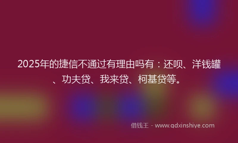 2025年的捷信不通过有理由吗有：还呗、洋钱罐、功夫贷、我来贷、柯基贷等。