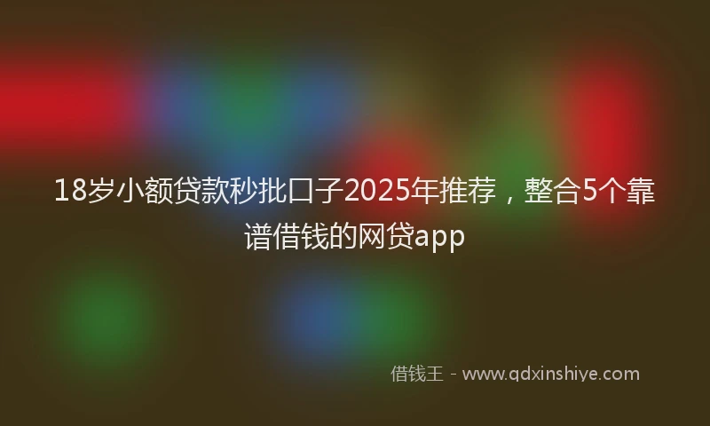 18岁小额贷款秒批口子2025年推荐，整合5个靠谱借钱的网贷app