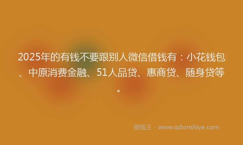 2025年的有钱不要跟别人微信借钱有：小花钱包、中原消费金融、51人品贷、惠商贷、随身贷等。