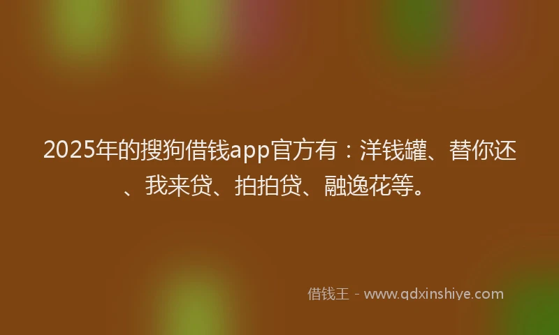 2025年的搜狗借钱app官方有：洋钱罐、替你还、我来贷、拍拍贷、融逸花等。