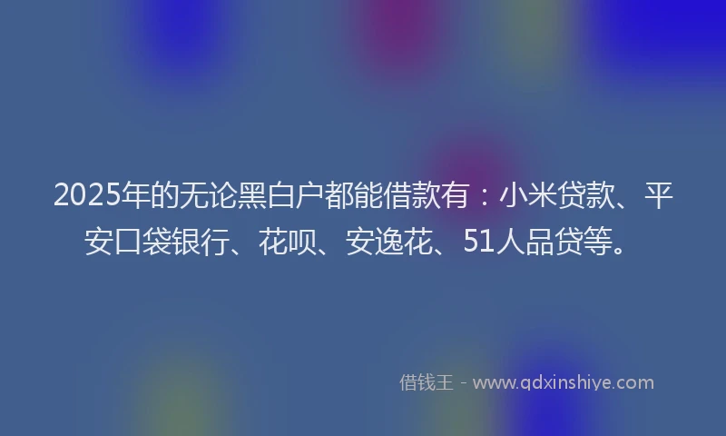 2025年的无论黑白户都能借款有：小米贷款、平安口袋银行、花呗、安逸花、51人品贷等。