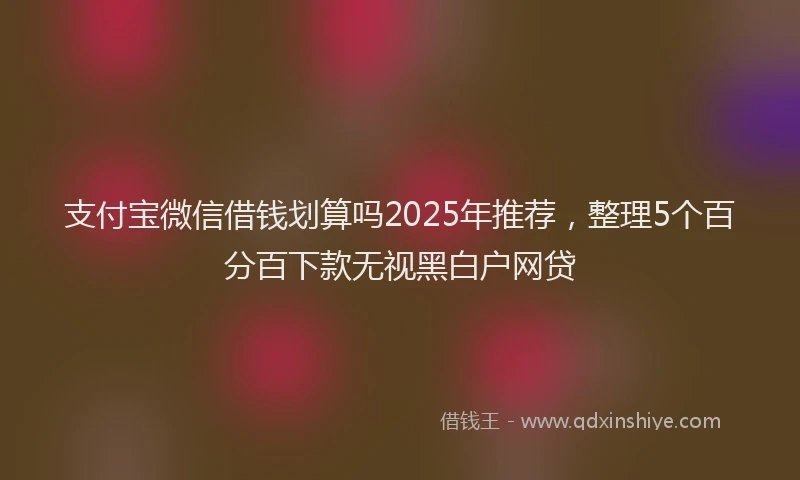 支付宝微信借钱划算吗2025年推荐，整理5个百分百下款无视黑白户网贷