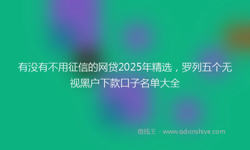 有没有不用征信的网贷2025年精选，罗列五个无视黑户下款口子名单大全