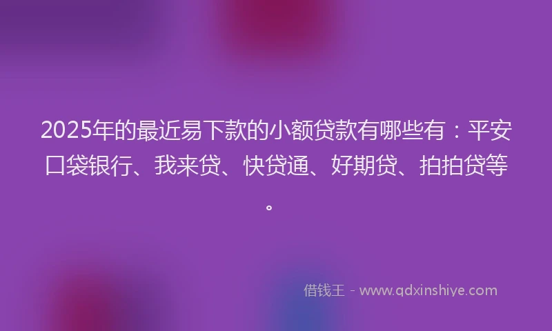 2025年的最近易下款的小额贷款有哪些有：平安口袋银行、我来贷、快贷通、好期贷、拍拍贷等。