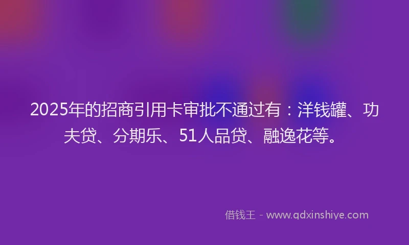 2025年的招商引用卡审批不通过有:洋钱罐、功夫贷、分期乐、51人品贷、融逸花等。