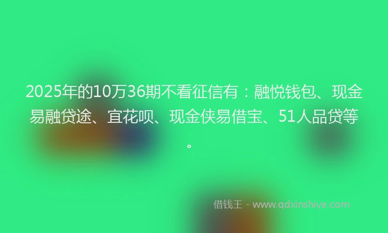 2025年的10万36期不看征信有：融悦钱包、现金易融贷途、宜花呗、现金侠易借宝、51人品贷等。