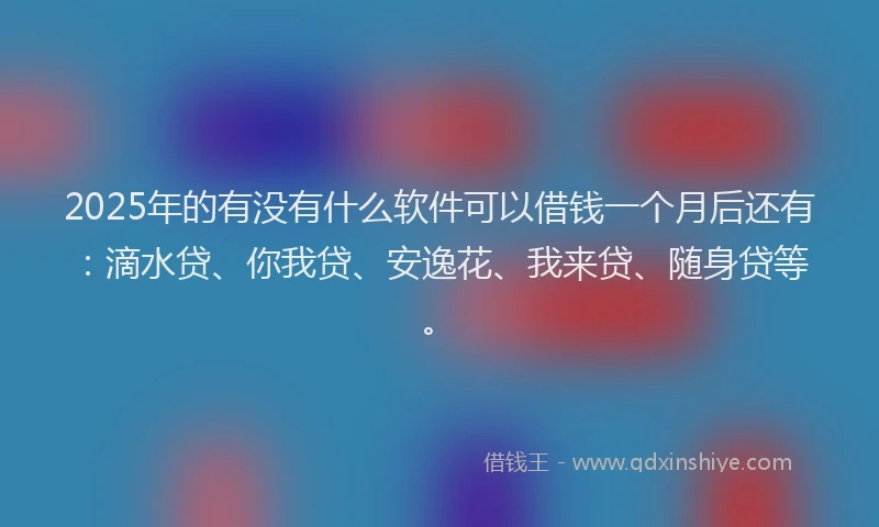 2025年的有没有什么软件可以借钱一个月后还有：滴水贷、你我贷、安逸花、我来贷、随身贷等。
