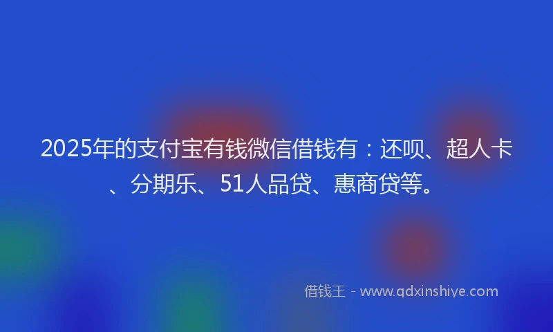 2025年的支付宝有钱微信借钱有：还呗、超人卡、分期乐、51人品贷、惠商贷等。