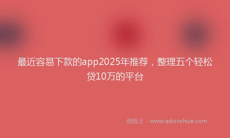 最近容易下款的app2025年推荐，整理五个轻松贷10万的平台